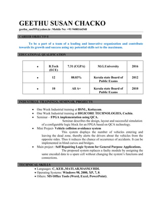 GEETHU SUSAN CHACKO
geethu_sus555@yahoo.in | Mobile No: +91 9400164548
To be a part of a team of a leading and innovative organization and contribute
towards its growth and success using my potential skills set to the maximum.
EDUCATIONAL QUALIFICATION
∑ B.Tech
(ECE)
7.31 (CGPA) M.G.University 2016
∑ 12 88.83% Kerala state Board of
Public Exams
2012
∑ 10 All A+ Kerala state Board of
Public Exams
2010
∑ One Week Industrial training at BSNL, Kottayam.
∑ One Week Industrial training at DIGICORE TECHNOLOGIES, Cochin.
∑ Seminar – FPGA implementation using QCA.
Seminar describes the design, layout and successful simulation
of a configurable logic block for an FPGA based on QCA technology.
∑ Mini Project- Vehicle collision avoidance system
This system displays the number of vehicles entering and
leaving the dead zone, thereby alerts the drivers about the vehicles from the
opposite sides. Thus it reduces the chance of occurrence of accidents. It can be
implemented in blind curves and bridges.
∑ Main project –Self Repairing Logic System for General Purpose Applications.
The proposed system replaces a faulty module by assigning the
same encoded data to a spare cell without changing the system’s functions and
connections.
∑ Languages: C, KEIL,MATLAB,MASM,VHDL
∑ Operating Systems: Windows 98, 2000, XP, 7, 8.
∑ Others: MS Office Tools (Word, Excel, PowerPoint).
CAREER OBJECTIVE
INDUSTRIAL TRAININGS, SEMINAR, PROJECTS
TECHNICAL SKILLS
 