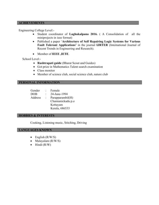 Engineering College Level:-
∑ Student coordinator of Laghukalpana 2016. ( A Consolidation of all the
miniprojects in ieee format)
∑ Published a paper ‘Architecture of Self Repairing Logic Systems for Various
Fault Tolerant Applications’ in the journal IJRTER (International Journal of
Recent Trends in Engineering and Research).
∑ Member of IEEE ,IETE.
School Level:-
∑ Rashtrapati guide (Bharat Scout and Guides)
∑ Got prize in Mathematics Talent search examination
∑ Class monitor
∑ Member of science club, social science club, nature club
PERSONAL INFORMATION
Gender : Female
DOB : 24-June-1994
Address : Parapparambil(H)
Channanickadu p.o
Kottayam
Kerala, 686533
HOBBIES & INTERESTS
Cooking, Listening music, Stitching, Driving
∑ English (R/W/S)
∑ Malayalam (R/W/S)
∑ Hindi (R/W)
ACHIEVEMENTS
LANGUAGES KNOWN
 