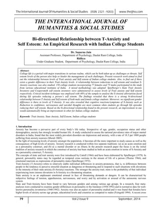 The International Journal Of Humanities & Social Studies (ISSN 2321 - 9203) www.theijhss.com
79 Vol 2 Issue 9 September, 2014
THE INTERNATIONAL JOURNAL OF
HUMANITIES & SOCIAL STUDIES
Bi-directional Relationship between T-Anxiety and
Self Esteem: An Empirical Research with Indian College Students
1. Introduction
Anxiety has become a pervasive part of every body’s life today. Irrespective of age, gender, occupation status and other
demographics, anxiety has strongly invaded human life. A study conducted to assess the national prevalence rates of major mental
disorders in India, found that the most widely prevalent disorders are depression and anxiety, with a rate of 18.5 per 1000 people
suffering from anxiety neurosis (Murali 2005).
In the light of increasing levels of anxiety amongst the population, it becomes all the more important to study causes as well as the
consequences of high levels of anxiety. Anxiety research is conducted within two separate traditions: (a) as an acute emotion and
as a personality construct, and (b) as a mental disorder or an illness. In the present research paper the focus is on the initial
tradition of anxiety research in which the construct of anxiety has been studied as both an acute emotion in terms of S-Anxiety and
as a personality construct; T-Anxiety.
The concepts of state and trait anxiety were first introduced by Cattell (1966) and have been elaborated by Spielberger (1979). In
general, personality states may be regarded as temporal cross sections in the stream of life of a person (Thorne 1966), and
emotional reactions as expressions of personality states (Spielberger 1972).
Trait-Anxiety (T-Anxiety) refers to relatively stable individual differences in anxiety-proneness, that is, to differences between
people in the tendency to perceive stressful situation as dangerous or threatening and to respond to such situations with elevations
in the intensity of their state anxiety (S-Anxiety) reactions. The stronger the anxiety trait; more is the probability of that individual
experiencing more intense elevations in S-Anxiety in a threatening situation.
State anxiety is as an unpleasant emotional arousal in face of threatening demands or dangers. It can be characterized by
subjective feelings of tension, apprehension, nervousness, and worry and by activation or arousal of the autonomic nervous
system.
State and Trait-Anxiety have been found to vary between genders and among various age groups. In a research, four meta-
analyses were conducted to examine gender differences in personality in the literature (1958-1992) and in normative data for well-
known personality inventories (1940-1992). Anxiety was also an aspect of personality studied and it was found that females have
higher levels of anxiety across age groups, educational levels and countries as compared to males (Feingold 1994). A recent cross
Dr. Suparna Jain
Assistant Professor, Department of Psychology, Daulat Ram College, India
Ridhya
Under Graduate Student, Department of Psychology, Daulat Ram College, India
Abstract:
College life is a period with major transitions in various realms, which can be both taken up as challenges or threats. Self
esteem levels of the person also help or hinder the management of such challenges. Present research work aimed to find
out the relationship between levels of Trait anxiety and Self esteem of Indian college students. Also, to find out if there
exists a gender difference in their Trait Anxiety levels. A relationship between reductions in self esteem and resultant S-
Anxiety reactions was also studied. 150 college students incorporating 77 females and 73 males participated in the study
from various educational institutes of India. A mixed methodology was adopted: Spielberger’s State Trait Anxiety
Inventory and Coopersmith self esteem inventory were administered to assess levels of Trait anxiety and Self esteem
respectively; Critical incident technique was employed with 40% of the sample to analyse the S-Anxiety alleviations faced
during life episodes reducing a person’s self esteem. The findings revealed that there is a strong bi-directional
relationship between T-Anxiety and Self esteem of both male and female college students. Moreover, no significant gender
difference is there in levels of T-Anxiety. It was also revealed that cognitive reactions/symptoms of S-Anxiety such as
Reduction in confidence, nervousness and suicidal thoughts are most common when students go through life episodes
reducing their self esteem. Based on the bi-directional relationship found in the present research, an improvement in one
would automatically bring an improvement in other for Indian college students.
Keywords: Trait Anxiety, State Anxiety, Self Esteem, Indian college students
 