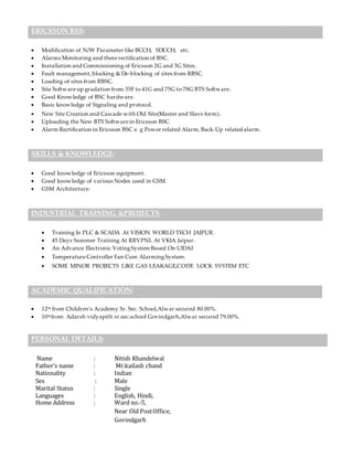 ERICSSON BSS:
 Modification of N/W Parameter like BCCH, SDCCH, etc.
 Alarms Monitoring and thererectification of BSC.
 Installation and Commissioning of Ericsson 2G and 3G Sites.
 Fault management,blocking & De-blocking of sites from RBSC.
 Loading of sites from RBSC.
 Site Softwareup gradation from 35F to 41G and 75G to 78G BTS Software.
 Good Knowledge of BSC hardware.
 Basic knowledge of Signaling and protocol.
 New Site Creation and Cascade with Old Site(Master and Slave form).
 Uploading the New BTS Softwarein Ericsson BSC.
 Alarm Rectification in Ericsson BSC e. g Power related Alarm, Back-Up related alarm.
SKILLS & KNOWLEDGE:
 Good knowledge of Ericsson equipment.
 Good knowledge of various Nodes used in GSM.
 GSM Architecture.
INDUSTRIAL TRAINING &PROJECTS
 Training In PLC & SCADA At VISION WORLD TECH JAIPUR.
 45 Days Summer Training At RRVPNL At VKIA Jaipur.
 An Advance Electronic VotingSystem Based On UIDAI
 TemperatureController Fan Cum AlarmingSystem.
 SOME MINOR PROJECTS LIKE GAS LEAKAGE,CODE LOCK SYSTEM ETC
ACADEMIC QUALIFICATION:
 12th from Children’s Academy Sr. Sec. School,Alwar secured 80.00%.
 10thfrom Adarsh vidyapith sr.sec.school Govindgarh,Alwar secured 79.00%.
PERSONAL DETAILS:
Name : Nitish Khandelwal
Father’s name : Mr.kailash chand
Nationality : Indian
Sex : Male
Marital Status : Single
Languages : English, Hindi,
Home Address : Ward no.-5,
Near Old PostOffice,
Govindgarh
 