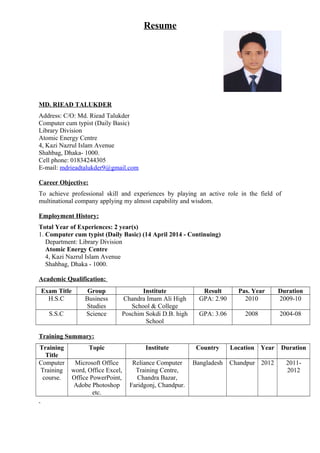 Resume
MD. RIEAD TALUKDER
Address: C/O: Md. Riead Talukder
Computer cum typist (Daily Basic)
Library Division
Atomic Energy Centre
4, Kazi Nazrul Islam Avenue
Shahbag, Dhaka- 1000.
Cell phone: 01834244305
E-mail: mdrieadtalukder9@gmail.com
Career Objective:
To achieve professional skill and experiences by playing an active role in the field of
multinational company applying my almost capability and wisdom.
Employment History:
Total Year of Experiences: 2 year(s)
1. Computer cum typist (Daily Basic) (14 April 2014 - Continuing)
Department: Library Division
Atomic Energy Centre
4, Kazi Nazrul Islam Avenue
Shahbag, Dhaka - 1000.
Academic Qualification:
Exam Title Group Institute Result Pas. Year Duration
H.S.C Business
Studies
Chandra Imam Ali High
School & College
GPA: 2.90 2010 2009-10
S.S.C Science Poschim Sokdi D.B. high
School
GPA: 3.06 2008 2004-08
Training Summary:
Training
Title
Topic Institute Country Location Year Duration
Computer
Training
course.
Microsoft Office
word, Office Excel,
Office PowerPoint,
Adobe Photoshop
etc.
Reliance Computer
Training Centre,
Chandra Bazar,
Faridgonj, Chandpur.
Bangladesh Chandpur 2012 2011-
2012
 