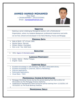 AHMED HAMAD MOHAMED
Giza, Egypt.
+ 201061664408 + 201223332661
Email: hamdada@hotmail.com
OOBJECTIVEBJECTIVE
Seeking a senior challenging Managerial position with a Multinational
Organization, where my Academic Background, professional experience and skills
can be fully utilized and developed in the Field of Banking, Finance and Mortgage.
PPERSONALERSONAL DDATAATA
• Date of Birth: 15th
of June 1985.
• Marital Status: Married.
• Military Statue: Exempted.
• Own a car: Yes, Valid local.
EEDUCATIONDUCATION
• B.Sc. Degree of Information system
LLANGUAGEANGUAGE PPROFICIENCYROFICIENCY
• Arabic: Native - Mother Tongue.
• English: Good.
CCOMPUTEROMPUTER SSKILLSKILLS
• Excellent Knowledge in (MS Windows, MS Office 2003/2007/2010).
• Excellent Knowledge in (Internet, SEO & e-Marketing).
• Internet Applications.
• Multimedia Applications.
• Visual Basic - Html
PPROFESSIONALROFESSIONAL CCOURSESOURSES & C& CERTIFICATESERTIFICATES
• Mortgage Workshop Course during the period starting from 05/11/2012 till
05/12/2012 at The Mortgage Finance Authority.
• Leadership & Management Skills during the period starting from 11/10/2011 till
15/10/2011 at The Arab Banking Institute.
•
PPROFESSIONALROFESSIONAL SSKILLSKILLS
 