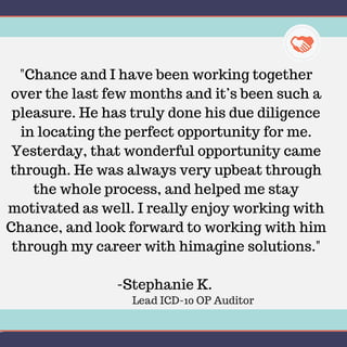 "Chance and I have been working together
over the last few months and it’s been such a
pleasure. He has truly done his due diligence
in locating the perfect opportunity for me.
Yesterday, that wonderful opportunity came
through. He was always very upbeat through
the whole process, and helped me stay
motivated as well. I really enjoy working with
Chance, and look forward to working with him
through my career with himagine solutions."
-Stephanie K.
Lead ICD-10 OP Auditor
 