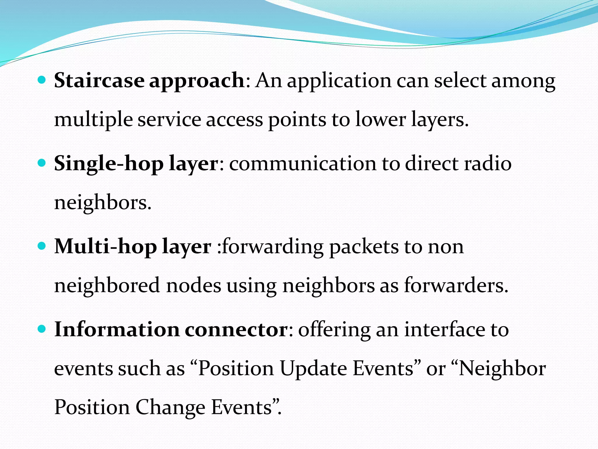  Staircase approach: An application can select among
multiple service access points to lower layers.
 Single-hop layer: communication to direct radio
neighbors.
 Multi-hop layer :forwarding packets to non
neighbored nodes using neighbors as forwarders.
 Information connector: offering an interface to
events such as “Position Update Events” or “Neighbor
Position Change Events”.
 