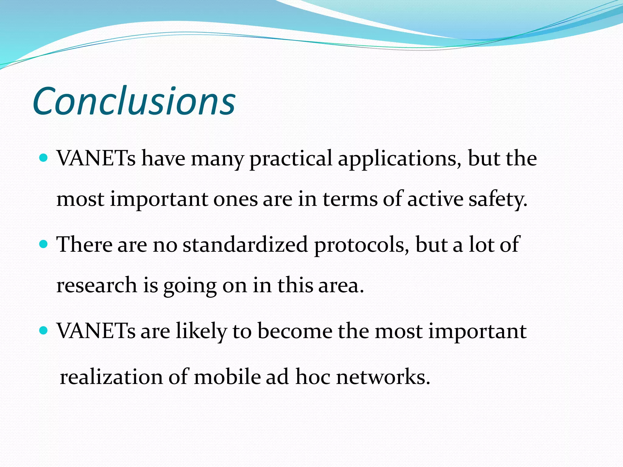 Conclusions
 VANETs have many practical applications, but the
most important ones are in terms of active safety.
 There are no standardized protocols, but a lot of
research is going on in this area.
 VANETs are likely to become the most important
realization of mobile ad hoc networks.
 