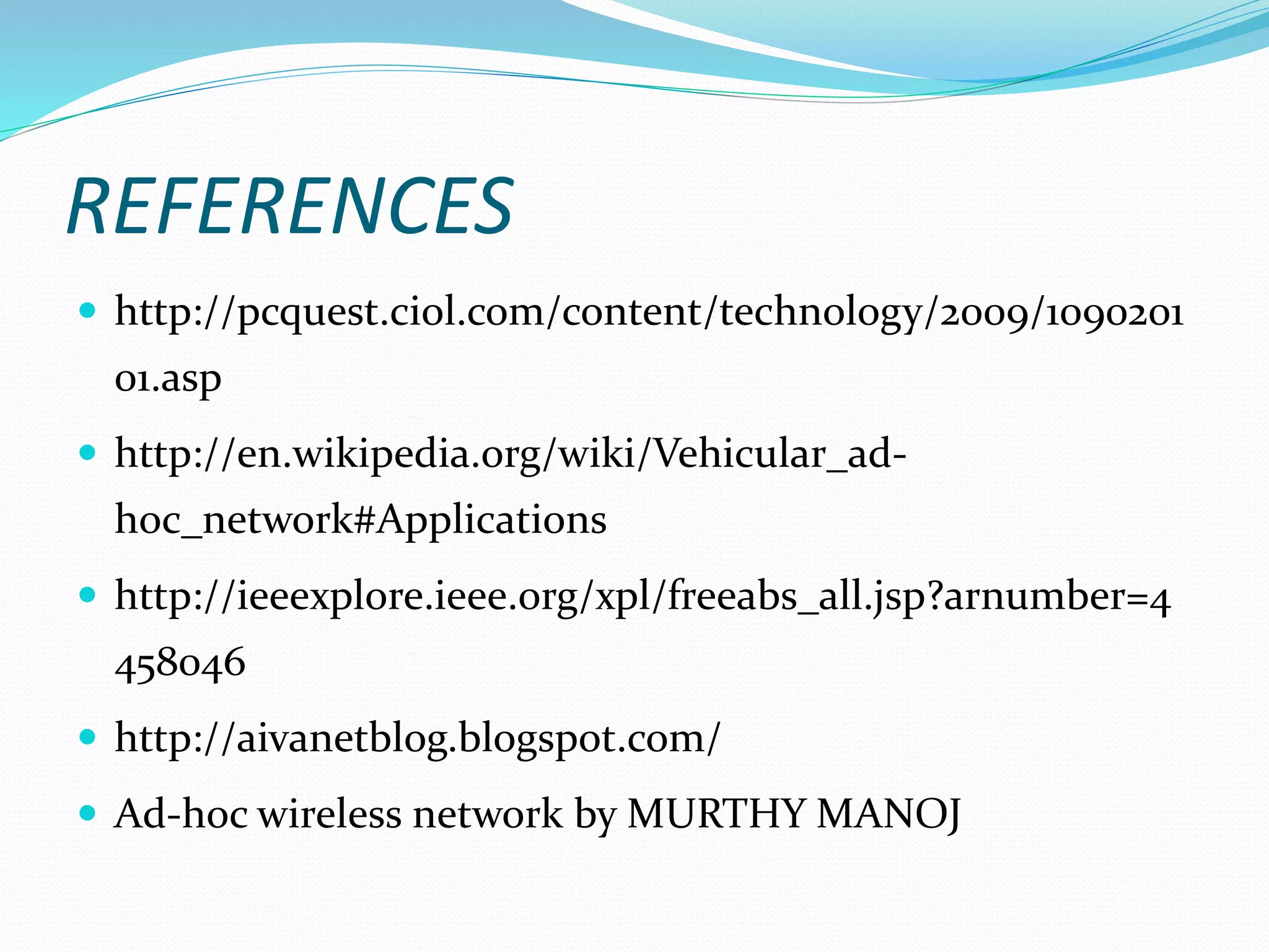 REFERENCES
 http://pcquest.ciol.com/content/technology/2009/1090201
01.asp
 http://en.wikipedia.org/wiki/Vehicular_ad-
hoc_network#Applications
 http://ieeexplore.ieee.org/xpl/freeabs_all.jsp?arnumber=4
458046
 http://aivanetblog.blogspot.com/
 Ad-hoc wireless network by MURTHY MANOJ
 