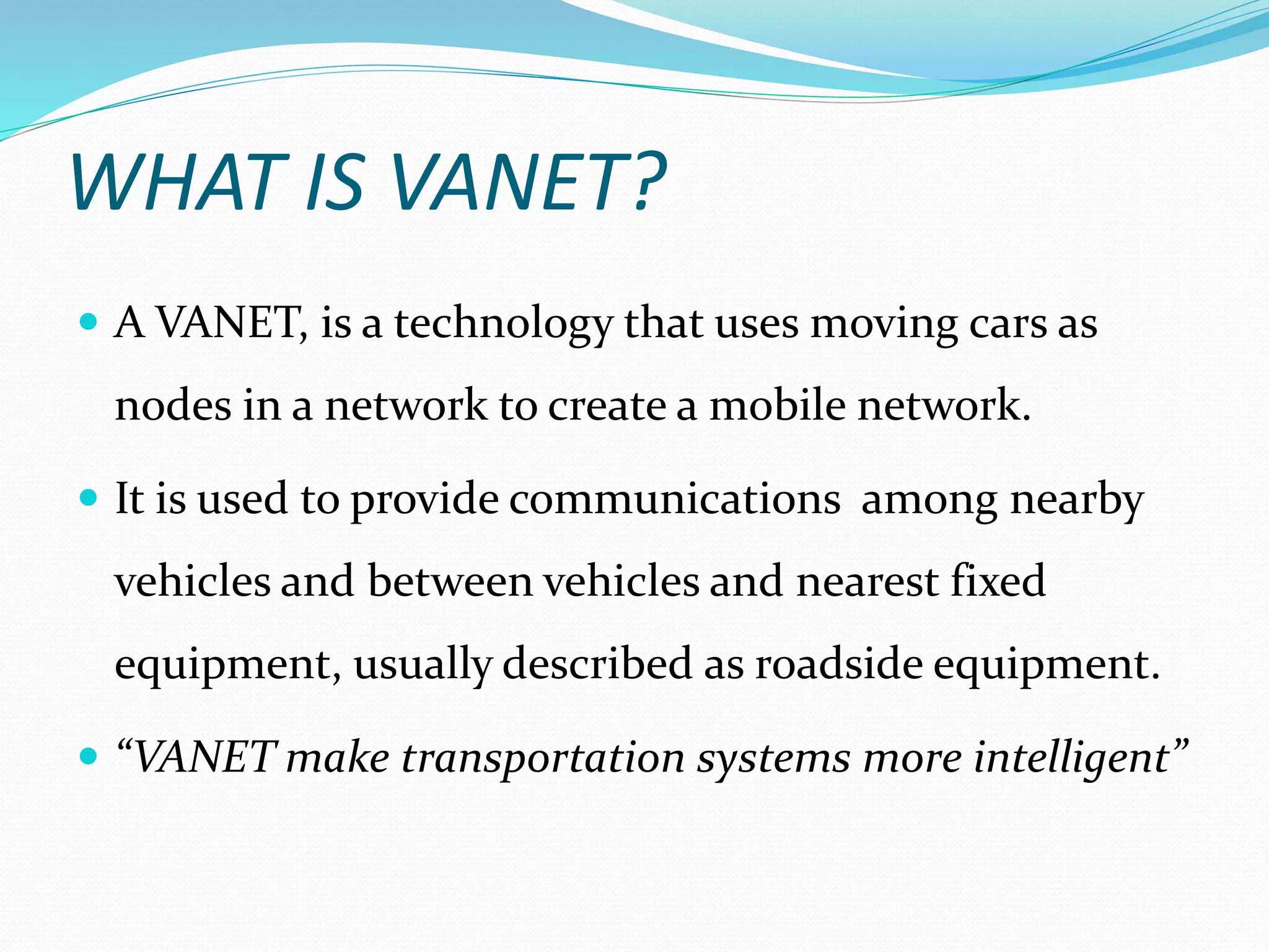 WHAT IS VANET?
 A VANET, is a technology that uses moving cars as
nodes in a network to create a mobile network.
 It is used to provide communications among nearby
vehicles and between vehicles and nearest fixed
equipment, usually described as roadside equipment.
 “VANET make transportation systems more intelligent”
 