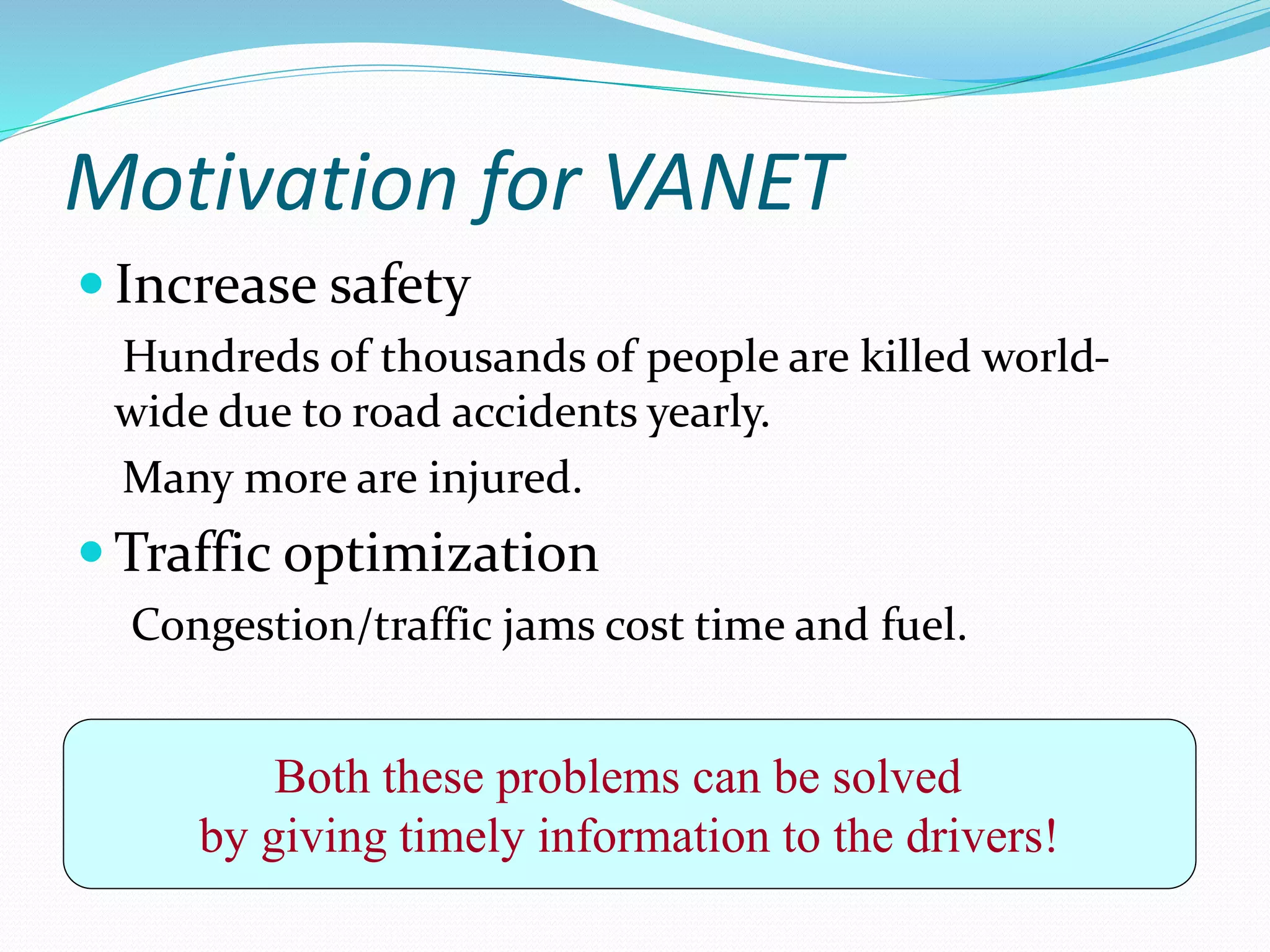 Motivation for VANET
 Increase safety
Hundreds of thousands of people are killed world-
wide due to road accidents yearly.
Many more are injured.
 Traffic optimization
Congestion/traffic jams cost time and fuel.
Both these problems can be solved
by giving timely information to the drivers!
 