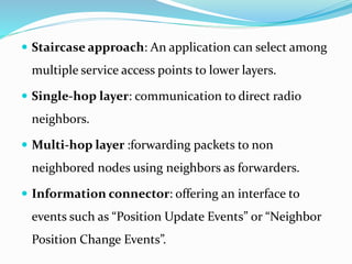  Staircase approach: An application can select among
multiple service access points to lower layers.
 Single-hop layer: communication to direct radio
neighbors.
 Multi-hop layer :forwarding packets to non
neighbored nodes using neighbors as forwarders.
 Information connector: offering an interface to
events such as “Position Update Events” or “Neighbor
Position Change Events”.
 