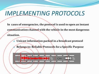 IMPLEMENTING PROTOCOLS
In cases of emergencies, the protocol is used to open an instant
communication channel with the vehicle in the most dangerous
situation.
 Unicast information packed in a broadcast protocol
 Belongs to: Reliable Protocols for a Specific Purpose
12
 