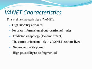 VANET Characteristics
The main characteristics of VANETs
 High mobility of nodes
 No prior information about location of nodes
 Predictable topology (to some extent)
 The communication link in a VANET is short lived
 No problem with power
 High possibility to be fragmented
 