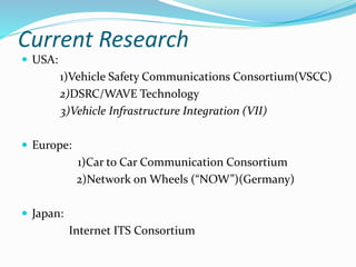 Current Research
 USA:
1)Vehicle Safety Communications Consortium(VSCC)
2)DSRC/WAVE Technology
3)Vehicle Infrastructure Integration (VII)
 Europe:
1)Car to Car Communication Consortium
2)Network on Wheels (“NOW”)(Germany)
 Japan:
Internet ITS Consortium
 