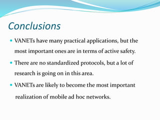 Conclusions
 VANETs have many practical applications, but the
most important ones are in terms of active safety.
 There are no standardized protocols, but a lot of
research is going on in this area.
 VANETs are likely to become the most important
realization of mobile ad hoc networks.
 