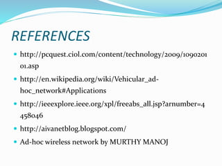REFERENCES
 http://pcquest.ciol.com/content/technology/2009/1090201
01.asp
 http://en.wikipedia.org/wiki/Vehicular_ad-
hoc_network#Applications
 http://ieeexplore.ieee.org/xpl/freeabs_all.jsp?arnumber=4
458046
 http://aivanetblog.blogspot.com/
 Ad-hoc wireless network by MURTHY MANOJ
 