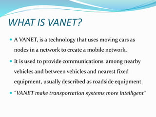 WHAT IS VANET?
 A VANET, is a technology that uses moving cars as
nodes in a network to create a mobile network.
 It is used to provide communications among nearby
vehicles and between vehicles and nearest fixed
equipment, usually described as roadside equipment.
 “VANET make transportation systems more intelligent”
 