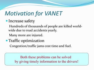 Motivation for VANET
 Increase safety
Hundreds of thousands of people are killed world-
wide due to road accidents yearly.
Many more are injured.
 Traffic optimization
Congestion/traffic jams cost time and fuel.
Both these problems can be solved
by giving timely information to the drivers!
 