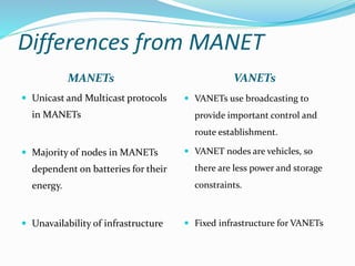 Differences from MANET
MANETs VANETs
 Unicast and Multicast protocols
in MANETs
 Majority of nodes in MANETs
dependent on batteries for their
energy.
 Unavailability of infrastructure
 VANETs use broadcasting to
provide important control and
route establishment.
 VANET nodes are vehicles, so
there are less power and storage
constraints.
 Fixed infrastructure for VANETs
 
