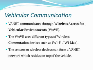 Vehicular Communication
 VANET communicates through Wireless Access for
Vehicular Environments (WAVE).
 The WAVE uses different types of Wireless
Commutation devices such as (Wi-Fi / Wi-Max).
 The sensors or wireless devices can form a VANET
network which resides on top of the vehicle.
 