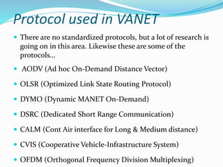 Protocol used in VANET
 There are no standardized protocols, but a lot of research is
going on in this area. Likewise these are some of the
protocols…
 AODV (Ad hoc On-Demand Distance Vector)
 OLSR (Optimized Link State Routing Protocol)
 DYMO (Dynamic MANET On-Demand)
 DSRC (Dedicated Short Range Communication)
 CALM (Cont Air interface for Long & Medium distance)
 CVIS (Cooperative Vehicle-Infrastructure System)
 OFDM (Orthogonal Frequency Division Multiplexing)
 
