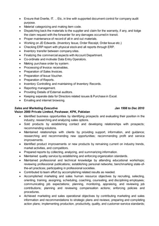  Ensure that Overlie, IT. .. Etc, in line with supported document control for company audit
purpose.
 Material categorizing and making item code.
 Dispatching back the materials to the supplier and claim for the warranty, if any, and lodge
the claim request with the forwarder for any damages occurred in transit.
 Proper maintenance of record of all in and out materials.
 Working on JD Edwards. (Inventory Issue, Order Receipt, Order Issue etc.)
 Checking ERP report with physical stock and all reports through ERP.
 Inventory transfer between company sites.
 Finalizing the commercial aspects with Account Department.
 Co-ordinate and motivate Data Entry Operators.
 Making purchase order by system.
 Processing of Invoice receivables.
 Preparation of Sales Invoices.
 Preparation of Issue Voucher.
 Preparation of Reports.
 Inventory Controlling and maintaining of Inventory Records.
 Reporting management.
 Providing Details of External auditors.
 Keeping separate data for Directors related issues & Purchase in Excel.
 Emailing and internet browsing.
Sales and Marketing Executive Jan 1998 to Dec 2010
Vision 2000 Private Limited, Peshawar, KPK, Pakistan
 Identified business opportunities by identifying prospects and evaluating their position in the
industry; researching and analyzing sales options.
 Sold products by establishing contact and developing relationships with prospects;
recommending solutions.
 Maintained relationships with clients by providing support, information, and guidance;
researching and recommending new opportunities; recommending profit and service
improvements.
 Identified product improvements or new products by remaining current on industry trends,
market activities, and competitors.
 Prepared reports by collecting, analyzing, and summarizing information.
 Maintained quality service by establishing and enforcing organization standards.
 Maintained professional and technical knowledge by attending educational workshops;
reviewing professional publications; establishing personal networks; benchmarking state-of-
the-art practices; participating in professional societies.
 Contributed to team effort by accomplishing related results as needed.
 Accomplished marketing and sales human resource objectives by recruiting, selecting,
orienting, training, assigning, scheduling, coaching, counseling, and disciplining employees;
communicating job expectations; planning, monitoring, appraising, and reviewing job
contributions; planning and reviewing compensation actions; enforcing policies and
procedures.
 Achieved marketing and sales operational objectives by contributing marketing and sales
information and recommendations to strategic plans and reviews; preparing and completing
action plans; implementing production, productivity, quality, and customer-service standards;
 