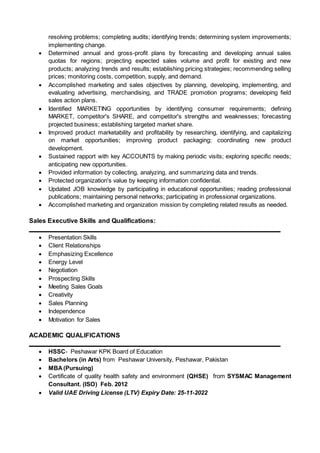 resolving problems; completing audits; identifying trends; determining system improvements;
implementing change.
 Determined annual and gross-profit plans by forecasting and developing annual sales
quotas for regions; projecting expected sales volume and profit for existing and new
products; analyzing trends and results; establishing pricing strategies; recommending selling
prices; monitoring costs, competition, supply, and demand.
 Accomplished marketing and sales objectives by planning, developing, implementing, and
evaluating advertising, merchandising, and TRADE promotion programs; developing field
sales action plans.
 Identified MARKETING opportunities by identifying consumer requirements; defining
MARKET, competitor's SHARE, and competitor's strengths and weaknesses; forecasting
projected business; establishing targeted market share.
 Improved product marketability and profitability by researching, identifying, and capitalizing
on market opportunities; improving product packaging; coordinating new product
development.
 Sustained rapport with key ACCOUNTS by making periodic visits; exploring specific needs;
anticipating new opportunities.
 Provided information by collecting, analyzing, and summarizing data and trends.
 Protected organization's value by keeping information confidential.
 Updated JOB knowledge by participating in educational opportunities; reading professional
publications; maintaining personal networks; participating in professional organizations.
 Accomplished marketing and organization mission by completing related results as needed.
Sales Executive Skills and Qualifications:
 Presentation Skills
 Client Relationships
 Emphasizing Excellence
 Energy Level
 Negotiation
 Prospecting Skills
 Meeting Sales Goals
 Creativity
 Sales Planning
 Independence
 Motivation for Sales
ACADEMIC QUALIFICATIONS
 HSSC- Peshawar KPK Board of Education
 Bachelors (in Arts) from Peshawar University, Peshawar, Pakistan
 MBA(Pursuing)
 Certificate of quality health safety and environment (QHSE) from SYSMAC Management
Consultant. (ISO) Feb. 2012
 Valid UAE Driving License (LTV) Expiry Date: 25-11-2022
 