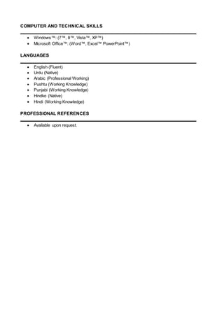 COMPUTER AND TECHNICAL SKILLS
 Windows™: (7™, 8™, Vista™, XP™)
 Microsoft Office™: (Word™, Excel™ PowerPoint™)
LANGUAGES
 English (Fluent)
 Urdu (Native)
 Arabic (Professional Working)
 Pushtu (Working Knowledge)
 Punjabi (Working Knowledge)
 Hindko (Native)
 Hindi (Working Knowledge)
PROFESSIONAL REFERENCES
 Available upon request.
 