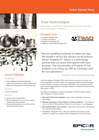 Epicor Success Story
Triad Technologies
Midwestern Fluid Power Distributor Increases Top-Line
Sales with Epicor Prophet 21
Company Facts
•	 Location: Vandalia, Ohio
•	 Industry: Fluid Power
•	 Number of Employees: 88
•	 Web site: www.triadtechnologies.com
Success Highlights
Challenges
•	 Help a Midwest fluid power distributor
automate functional areas, reduce handling and
labor, and manipulate and communicate data
Solution
•	 Epicor Prophet 21
Benefits
•	 Top-line sales increased 28%
•	 Receiving department saw a 25% increase in
handling with 60% less labor
•	 Reduced picking labor by over 50% with the
same transactional volume
“We are handling hundreds of orders per day.
We couldn’t service the volume we do without
Epicor®
Prophet 21®
. Epicor is a technology
partner that can grow and expand with your
business. The functionality of Prophet 21 has
enabled us to utilize our ERP as a strategic tool
for our operations.”
Eric Waggoner, Operations Manager | Triad Technologies
Triad Technologies of Vandalia, Ohio, offers full-service solutions for motion and
control applications. Formed in 2002, this fluid power distributor has 88 employees
in seven locations, and gross annual sales of $36 million. The company converted
from an Epicor legacy solution to the Epicor Prophet 21 enterprise resource planning
(ERP) system in 2005.
According to Eric Waggoner, Operations Manager, Triad Technologies selected
Epicor Prophet 21 for several reasons:
•	 Microsoft®
SQL Server®
database—easy to view, manipulate, import and
export data.
•	 Modular-type design of the Prophet 21 software platform—“This allows us
to turn on and off functionality as it pertains to our business,” says Waggoner.
•	 Microsoft Windows®
user interface—easy-to-learn functionality, with the same
look and feel across modules.
•	 Innovation—Waggoner notes, “We have utilized the new features of the
software to improve our customer service and expand our service offerings.”
 