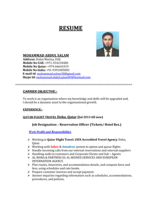 RESUME
MOHAMMAD ABDUL SALAM
Address: Dubai Marina, UAE
Mobile No UAE: +971-554234400
Mobile No Qatar: +974-66641019
Mobile No India: +91-9391005003
E-mail-id: mohammad.salam30@gmail.com
Skype Id: mohammad.abdul.salam89@hotmail.com
=====================================================================
CARRIER OBJECTIVE:-
To work is an organization where my knowledge and skills will be upgraded and,
I should be a dynamic asset to the organizational growth.
EXPERIENCE:-
QATAR FLIGHT TRAVEL Doha, Qatar (Jul 2013 till now)
Job Designation: - Reservation Officer (Tickets/ Hotel Res.)
Work Profile and Responsibilities
 Working in Qatar Flight Travel. IATA Accredited Travel Agency. Doha,
Qatar.
 Working with Sabre & Amadeus system to option and queue flights
 Handle incoming calls from our internal reservations and external suppliers
 Handling walk-in customers and Corporate Clients and Sub – Agents
 AL MANA & PARTNER CO, AL MISNED SERVICES AND EUROPEAN
INTERNATION AGENCY.
 Plan routes, itineraries, and accommodation details, and compute fares and
fees, using schedules and rate books.
 Prepare customer invoices and accept payment.
 Answer inquiries regarding information such as schedules, accommodations,
procedures, and policies.
 