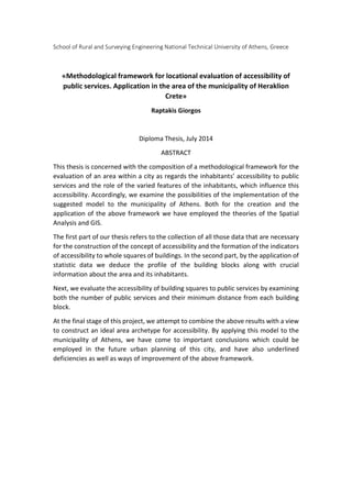 School of Rural and Surveying Engineering National Technical University of Athens, Greece
«Methodological framework for locational evaluation of accessibility of
public services. Application in the area of the municipality of Heraklion
Crete»
Raptakis Giorgos
Diploma Thesis, July 2014
ABSTRACT
This thesis is concerned with the composition of a methodological framework for the
evaluation of an area within a city as regards the inhabitants’ accessibility to public
services and the role of the varied features of the inhabitants, which influence this
accessibility. Accordingly, we examine the possibilities of the implementation of the
suggested model to the municipality of Athens. Both for the creation and the
application of the above framework we have employed the theories of the Spatial
Analysis and GIS.
The first part of our thesis refers to the collection of all those data that are necessary
for the construction of the concept of accessibility and the formation of the indicators
of accessibility to whole squares of buildings. In the second part, by the application of
statistic data we deduce the profile of the building blocks along with crucial
information about the area and its inhabitants.
Next, we evaluate the accessibility of building squares to public services by examining
both the number of public services and their minimum distance from each building
block.
At the final stage of this project, we attempt to combine the above results with a view
to construct an ideal area archetype for accessibility. By applying this model to the
municipality of Athens, we have come to important conclusions which could be
employed in the future urban planning of this city, and have also underlined
deficiencies as well as ways of improvement of the above framework.
 