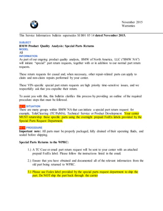 November 2015
Warranties
This Service Information bulletin supersedes SI B01 05 14 dated November 2015.
SUBJECT
BMW Product Quality Analysis: Special Parts Returns
MODEL
All
INFORMATION
As part of our ongoing product quality analysis, BMW of North America, LLC (“BMW NA”)
will initiate “special” part return requests, together with or in addition to our normal part return
requests.
These return requests for causal and, when necessary, other repair-related parts can apply to
claim and non-claim repairs performed by your center.
These VIN-specific special part return requests are high priority time-sensitive issues, and we
respectfully ask that you expedite their return.
To assist you with this, this bulletin clarifies this process by providing an outline of the required
procedure steps that must be followed.
NEW SITUATION
There are many groups within BMW NA that can initiate a special part return request: for
example, TeileClearing (TC/PuMA), Technical Service or Product Development. Your center
MUST return/ship these specific parts using the overnight prepaid FedEx labels provided by the
Special Parts Request Department.
NEW PROCEDURE
Important note: All parts must be properly packaged, fully drained of their operating fluids, and
sealed before shipping.
Special Parts Returns to the WPRC:
1.) A TC Case or email part return request will be sent to your center with an attached
prepaid FedEx label. Please follow the instructions listed in the email.
2.) Ensure that you have obtained and documented all of the relevant information from the
old part being returned to WPRC.
3.) Please use Fedex label provided by the special parts request department to ship the
part. Do NOT ship the part back through the carrier
 