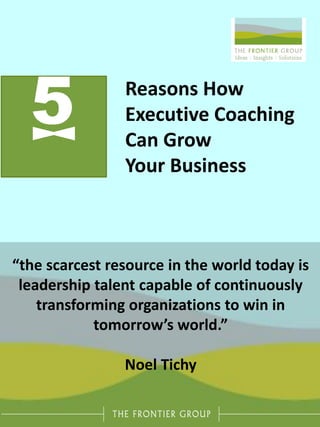5 Reasons How
Executive Coaching
Can Grow
Your Business
“the scarcest resource in the world today is
leadership talent capable of continuously
transforming organizations to win in
tomorrow’s world.”
Noel Tichy
 