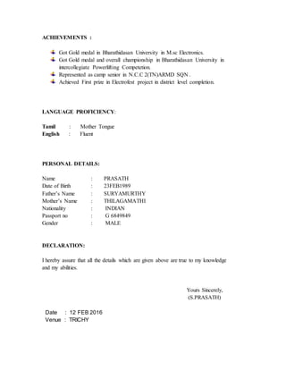 ACHIEVEMENTS :
Got Gold medal in Bharathidasan University in M.sc Electronics.
Got Gold medal and overall championship in Bharathidasan University in
intercollegiate Powerlifting Competetion.
Represented as camp senior in N.C.C 2(TN)ARMD SQN .
Achieved First prize in Electrofest project in district level completion.
LANGUAGE PROFICIENCY:
Tamil : Mother Tongue
English : Fluent
PERSONAL DETAILS:
Name : PRASATH
Date of Birth : 23FEB1989
Father’s Name : SURYAMURTHY
Mother’s Name : THILAGAMATHI
Nationality : INDIAN
Passport no : G 6849849
Gender : MALE
DECLARATION:
I hereby assure that all the details which are given above are true to my knowledge
and my abilities.
Yours Sincerely,
(S.PRASATH)
Date : 12 FEB 2016
Venue : TRICHY
 