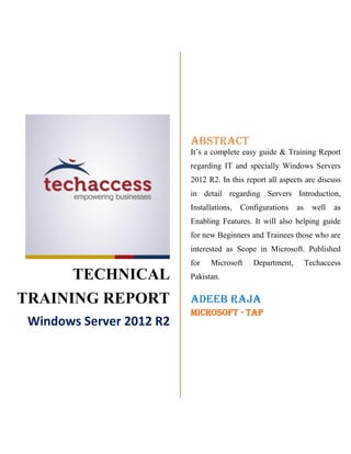 TECHNICAL
TRAINING REPORT
Windows Server 2012 R2
ABSTRACT
It’s a complete easy guide & Training Report
regarding IT and specially Windows Servers
2012 R2. In this report all aspects are discuss
in detail regarding Servers Introduction,
Installations, Configurations as well as
Enabling Features. It will also helping guide
for new Beginners and Trainees those who are
interested as Scope in Microsoft. Published
for Microsoft Department, Techaccess
Pakistan.
Adeeb Raja
Microsoft - TAP
 