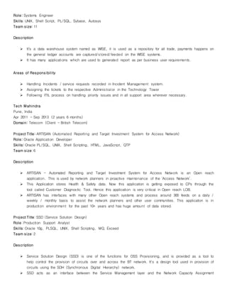 Role: Systems Engineer
Skills: UNIX, Shell Script, PL/SQL, Sybase, Autosys
Team size: 11
Description
 It’s a data warehouse system named as WISE, it is used as a repository for all trade, payments happens on
the general ledger accounts are captured/stored/feeded on the WISE systems.
 It has many applications which are used to generated report as per business user requirements.
Areas of Responsibility
 Handling Incidents / service requests recorded in Incident Management system.
 Assigning the tickets to the respective Administrator in the Technology Tower
 Following ITIL process on handling priority issues and in all support area wherever necessary.
Tech Mahindra
Pune, India
Apr 2011 – Sep 2013 (2 years 6 months)
Domain: Telecom (Client – British Telecom)
Project Title: ARTISAN (Automated Reporting and Target Investment System for Access Network)
Role: Oracle Application Developer
Skills: Oracle PL/SQL, UNIX, Shell Scripting, HTML, JavaScript, QTP
Team size: 6
Description
 ARTISAN – Automated Reporting and Target Investment System for Access Network is an Open reach
application. This is used by network planners in proactive maintenance of the ‘Access Network’.
 This Application stores Health & Safety data. Now this application is getting exposed to CPs through the
tool called Customer Diagnostic Tool. Hence this application is very critical in Open reach LOB.
 ARTISAN has interfaces with many other Open reach systems and process around 300 feeds on a daily /
weekly / monthly basis to assist the network planners and other user communities. This application is in
production environment for the past 10+ years and has huge amount of data stored.
Project Title: SSD (Service Solution Design)
Role: Production Support Analyst
Skills: Oracle 10g, PLSQL, UNIX, Shell Scripting, MQ, Exceed
Team size: 2
Description
 Service Solution Design (SSD) is one of the functions for OSS Provisioning, and is provided as a tool to
help control the provision of circuits over and across the BT network. It's a design tool used in provision of
circuits using the SDH (Synchronous Digital Hierarchy) network.
 SSD acts as an interface between the Service Management layer and the Network Capacity Assignment
 