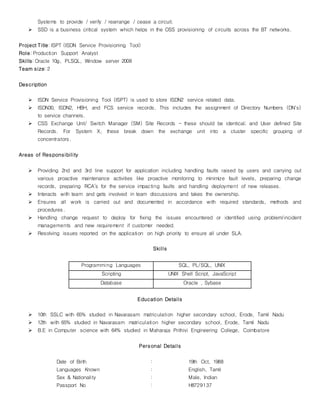 Systems to provide / verify / rearrange / cease a circuit.
 SSD is a business critical system which helps in the OSS provisioning of circuits across the BT networks.
Project Title: ISPT (ISDN Service Provisioning Tool)
Role: Production Support Analyst
Skills: Oracle 10g, PLSQL, Window server 2008
Team size: 2
Description
 ISDN Service Provisioning Tool (ISPT) is used to store ISDN2 service related data.
 ISDN30, ISDN2, HBH, and FCS service records. This includes the assignment of Directory Numbers (DN's)
to service channels.
 CSS Exchange Unit/ Switch Manager (SM) Site Records - these should be identical; and User defined Site
Records. For System X, these break down the exchange unit into a cluster specific grouping of
concentrators.
Areas of Responsibility
 Providing 2nd and 3rd line support for application including handling faults raised by users and carrying out
various proactive maintenance activities like proactive monitoring to minimize fault levels, preparing change
records, preparing RCA’s for the service impacting faults and handling deployment of new releases.
 Interacts with team and gets involved in team discussions and takes the ownership.
 Ensures all work is carried out and documented in accordance with required standards, methods and
procedures.
 Handling change request to deploy for fixing the issues encountered or identified using problem/incident
managements and new requirement if customer needed.
 Resolving issues reported on the application on high priority to ensure all under SLA.
Skills
Programming Languages SQL, PL/SQL, UNIX
Scripting UNIX Shell Script, JavaScript
Database Oracle , Sybase
Education Details
 10th SSLC with 65% studied in Navarasam matriculation higher secondary school, Erode, Tamil Nadu
 12th with 65% studied in Navarasam matriculation higher secondary school, Erode, Tamil Nadu
 B.E in Computer science with 64% studied in Maharaja Prithivi Engineering College, Coimbatore
Personal Details
Date of Birth : 19th Oct, 1988
Languages Known : English, Tamil
Sex & Nationality : Male, Indian
Passport No : H8729137
 