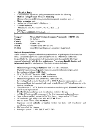 2
- Electrical Tests:
- Analysis of test reports and giving recommendations for the following
- Medium Voltage Circuit Breakers Analyzing
- (Timing of closing and tripping,Contact resistance and Insulation tests …)
- Motor protection tests
- (online and offline tests IF –PD-Tanσ-…)
- Transformer tests
- (Oil analysis test , VLFTanσ-VLFPD-V.G-T.R…….)
- Cable tests
- ( VLFTanσ-VLFPD-PI-DAR-sheath…….)
2
Company : Alexandria Petrolium Company(Petromaint) – MIDOR Site
Process : Oil Refinery.
Country : Egypt – Alexandria
Location : MIDOR Site
Period : From December 2007 till now
Position : Senior Electrical Engineer-Maintenance Departemet.
Duties & Responsibilities :
Senior Electrical Engineer in Maintenance Departement. Reporting to Electrical Section
Head. Direct and supervise 3 Electrical supervisors and 10 Electrical technicians.
Resposible for the implemntation of all maintenance activities related to Electrical
systems(Substation&Field). Review Maintenance Procedures, Troubleshooting and
failure analysis of Electrical systems. The duties cover the following:
- Medium voltage switchgear Schneider with SF6, 6.6 kV Breakers.
- Digital protection relays Sepam for transformers and medium motor protection.
- Low voltage switchgear ABB 0.4kV.
- 20 MVA, 33/6.6 kV Incoming ABB Transformers.
- 2 MVA, 6.6/0.4 kV Distribution ABB Transformers.
- Medium voltage Motor from 200 kW to 5.7 MW at 6.6 kV.
- Low voltage loads as motor from 0.25kW to 200 KW, heaters, lighting panels ....etc.
- Emergency Board for important load which is feeded from 6.6 kV diesel generator with
dry type transformer.
- Three brushless 5.7MVA Synchronous motors with exciter panel General Electric for
power factor improvement.
- DC Borri batteries charger units for substation protective devices.
- AC Borri Uninterruptable power supply for field instruments and control room.
- Separate batteries block units with Ni-Cd for battery charger and AC UPS unit.
- 16 tons bucket type bridge crane with ALTIVAR drives.
- Out site motor control center SIEMENS.
- Impressed current cathodic protection System for tanks with transformer and
rectification circuits.
- PLC controlled Site elevator.
- Conveyers system (15 KW, 56 KW and 75 KW).
 