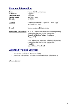 4
PPeerrssoonnaall IInnffoorrmmaattiioonn::
Name Hassan Ali Ali Ali Mansour.
Nationality Egyptian.
Military service Exempted.
Marital status Married /2 Kids.
Birthday 10-5-1984
Address 10 Abutamam Street – Algomrouk - Alex. Egypt.
Tel +966597272064
E-mail hassan_mansour22@yahoo.com
Educational Qualification M.Sc. in Electrical Power and Machines Engineering ,
Alex University – Faculty of Engineering.
Retrofit of Medium Voltage Switchgear
August 2011
B.Sc. in Electrical Power and Machines Engineering ,
Alex University – Faculty of Engineering.
June 2006
General Grade:Very Good
AAtttteennddeedd TTrraaiinniinngg CCoouurrsseess::
- Fundmental of Electrical Protection.(OGS)
- Portection Systems and Devices in Industrial Electrical Networks(EC)
Hassan Mansour
 