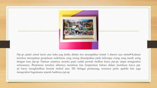 Pop-up adalah sebuah kartu atau buku yang ketika dibuka bisa menampilkan bentuk 3 dimensi atau timbul•. Kalimat
tersebut merupakan penjelasan sederhana yang sering disampaikan pada beberapa orang yang masih asing
dengan kata pop-up. Namun sejatinya mereka pasti sudah pernah melihat karya pop-up, tanpa mengetahui
sebutannya. Penjelasan tersebut akhirnya membuat kita berpatokan bahwa dalam membuat karya pop-
up harus menghasilkan bentuk timbul atau 3D. Sebagai perancang, tentunya perlu apabila kita juga
mengetahui bagaimana sejarah hadirnya pop-up.
 