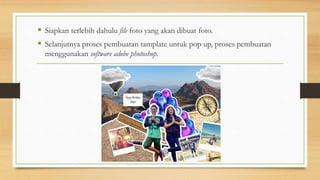  Siapkan terlebih dahulu file foto yang akan dibuat foto.
 Selanjutnya proses pembuatan tamplate untuk pop up, proses pembuatan
menggunakan software adobe photoshop.
 