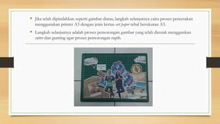  Jika telah dipindahkan seperti gambar diatas, langkah selanjutnya yaitu proses pencetakan
menggunakan printer A3 dengan jenis kertas art paper tebal berukuran A3.
 Langkah selanjutnya adalah proses pemotongan gambar yang telah dicetak menggunkan
cutter dan gunting agar proses pemotongan rapih.
 