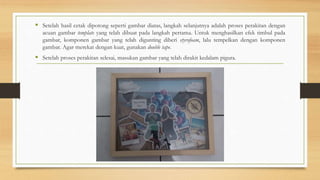  Setelah hasil cetak dipotong seperti gambar diatas, langkah selanjutnya adalah proses perakitan dengan
acuan gambar template yang telah dibuat pada langkah pertama. Untuk menghasilkan efek timbul pada
gambar, komponen gambar yang telah digunting diberi styrofoam, lalu tempelkan dengan komponen
gambar. Agar merekat dengan kuat, gunakan double tape.
 Setelah proses perakitan selesai, masukan gambar yang telah dirakit kedalam pigura.
 