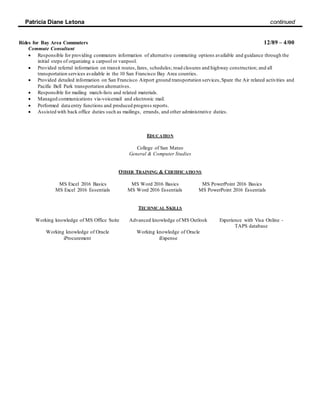Patricia Diane Letona continued
Rides for Bay Area Commuters 12/89 – 4/00
Commute Consultant
 Responsible for providing commuters information of alternative commuting options available and guidance through the
initial steps of organizing a carpool or vanpool.
 Provided referral information on transit routes,fares, schedules; road closures and highway construction; and all
transportation services available in the 10 San Francisco Bay Area counties.
 Provided detailed information on San Francisco Airport ground transportation services,Spare the Air related activities and
Pacific Bell Park transportation alternatives.
 Responsible for mailing match-lists and related materials.
 Managed communications via-voicemail and electronic mail.
 Performed data entry functions and produced progress reports.
 Assisted with back office duties such as mailings, errands, and other administrative duties.
EDUCATION
College of San Mateo
General & Computer Studies
OTHER TRAINING & CERTIFICATIONS
MS Excel 2016 Basics MS Word 2016 Basics MS PowerPoint 2016 Basics
MS Excel 2016 Essentials MS Word 2016 Essentials MS PowerPoint 2016 Essentials
TECHNICAL SKILLS
Working knowledge of MS Office Suite Advanced knowledge of MS Outlook Experience with Visa Online -
TAPS database
Working knowledge of Oracle
iProcurement
Working knowledge of Oracle
iExpense
 