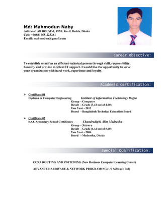 Career objective:
Academic certification:
Special Qualification:
Md: Mahmodun Naby
Address: AB HOUSE-1, 195/1, Kuril, Badda, Dhaka
Cell: +00881955-223281
Email: mahmodun@gmail.com
To establish myself as an efficient technical person through skill, responsibility,
honestly and provide excellent IT support. I would like the opportunity to serve
your organization with hard work, experience and loyalty.
Experience
 Certificate 01
Diploma in Computer Engineering Institute of Information Technology Bogra
Group - Computer
Result - Grade (3.42 out of 4.00)
Pass Year - 2013
Board - Bangladesh Technical Education Board
 Certificate 02
S.S.C Secondary School Certificates Chandradighi Alim Madrasha
Group - Science
Result - Grade (4.42 out of 5.00)
Pass Year - 2006
Board - Madrasha, Dhaka
CCNA ROUTING AND SWITCHING (New Horizons Computer Learning Center)
ADVANCE HARDWARE & NETWORK PROGRAMING (US Software Ltd)
 