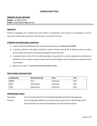 CURRICULUM VITAE
ONKAR VILAS GETAM
Mobile: +91-9970512670
E-Mail: onkar09.getam@gmail.com
OBJECTIVE
Seeking a challenging role in Quality to be value add for an organization, get results for my organization, and find
newer and creative ways to perform a task and prove as an asset to the team.
STRENGTH & PROFESSIONAL SNAPSHOT
♦ 4 years of experienced Network Voice professional with exposure in Voice over IP (VoIP).
♦ A dynamic individual with highly motivated & positive attitude towards life & effective verbal & written
communicator with excellent relationship building & interpersonal skills.
♦ A proactive learner with a flair for addressing industry requirements to achieve organizational objectives &
profitability norms. Possess exceptional team spirit thereby helping in easy achievement of organizational &
personal goals
♦ Believes on T.E.A.M. = TOGETHER.EVERYONE.ACHIEVES.MORE.
EDUCATIONAL QUALIFICATION
Qualification Board/University Class Year
BE (IT) Pune Distinction 2011
H.S.C Maharashtra Distinction 2007
S.S.C Maharashtra Distinction 2005
PROFESSIONAL SKILLS
Technology Cisco Voice Network (IPT), ITIL (Incident/Change/Release/Problem Management)
Products Cisco Call Manager (CUCM), Cisco Unity Connection (CUC), Cisco Unified Contact Centre
Express (UCCX), Cisco Voice Gateway/Router, Lync 2013 (EnterpriseVoice)
Page 1 of 3
 