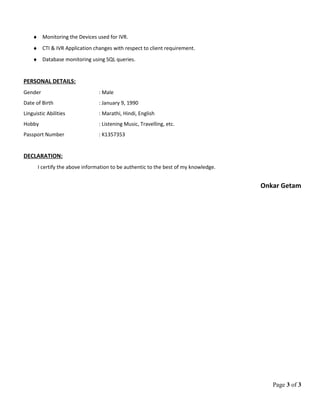♦ Monitoring the Devices used for IVR.
♦ CTI & IVR Application changes with respect to client requirement.
♦ Database monitoring using SQL queries.
PERSONAL DETAILS:
Gender : Male
Date of Birth : January 9, 1990
Linguistic Abilities : Marathi, Hindi, English
Hobby : Listening Music, Travelling, etc.
Passport Number : K1357353
DECLARATION:
I certify the above information to be authentic to the best of my knowledge.
Onkar Getam
Page 3 of 3
 