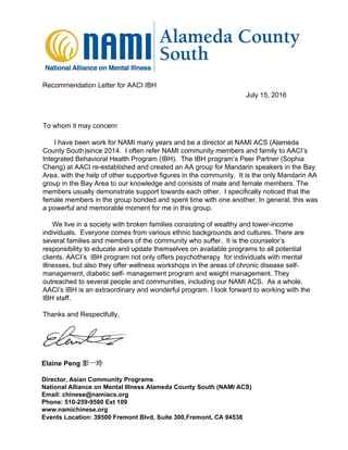 July 15, 2016
Recommendation Letter for AACI IBH
I have been work for NAMI many years and be a director at NAMI ACS (Alameda
County South)since 2014. I often refer NAMI community members and family to AACI’s
Integrated Behavioral Health Program (IBH). The IBH program’s Peer Partner (Sophia
Cheng) at AACI re-established and created an AA group for Mandarin speakers in the Bay
Area, with the help of other supportive figures in the community. It is the only Mandarin AA
group in the Bay Area to our knowledge and consists of male and female members. The
members usually demonstrate support towards each other. I specifically noticed that the
female members in the group bonded and spent time with one another. In general, this was
a powerful and memorable moment for me in this group.
We live in a society with broken families consisting of wealthy and lower-income
individuals. Everyone comes from various ethnic backgrounds and cultures. There are
several families and members of the community who suffer. It is the counselor’s
responsibility to educate and update themselves on available programs to all potential
clients. AACI’s IBH program not only offers psychotherapy for individuals with mental
illnesses, but also they offer wellness workshops in the areas of chronic disease self-
management, diabetic self- management program and weight management. They
outreached to several people and communities, including our NAMI ACS. As a whole,
AACI’s IBH is an extraordinary and wonderful program. I look forward to working with the
IBH staff.
Thanks and Respectfully,
Elaine Peng 彭一玲
Director, Asian Community Programs
National Alliance on Mental Illness Alameda County South (NAMI ACS)
Email: chinese@namiacs.org
Phone: 510-259-9580 Ext 109
www.namichinese.org
Events Location: 39500 Fremont Blvd, Suite 300,Fremont, CA 94538
To whom it may concern
 