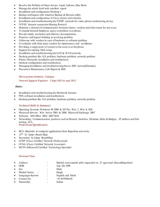  Resolve the Problem of Guest device- I-pad, I-phone ,Mac Book
 Manage the whole hotel with excellent signal
 Installation and configuration Desktop’s
 Backup techniques with windows Backup & Restore utility.
 Installation and configuration of Cisco routers and switches.
 Installation and troubleshooting the VVOIP network for video phone conferencing device.
 TCP/IP, Internet connection Sharing Protocol.
 Maintain a channel of communication between clients, vendors and other teams for any issue.
 To handle Internal Employee query or problem over phone.
 Provide timely resolution and effective documentation.
 Proactive and logical thinking in resolving problem.
 Follow-up with vendors in case of hardware or software problem.
 Co-ordinate with third party vendors for maintenance and instillation.
 Providing a single point of contact to the users over the phone
 Support for existing Mail setup.
 Installation and troubleshooting the LAN & WAN network.
 Desktop problem like O.S problem, hardware problem, network problem.
 Printer (Network) installation and troubleshoot.
 Outlook configuration and troubleshoot.
 Managing Installation and troubleshooting Server 2003 network(Domain).
 Preventive Maintenance, Call Report & MIS
Microsystems Solution –Udaipur
Network Support Engineer 1 Sept 2011 to sept 2012
Duties:
 Installation and troubleshooting the Modem& Internet
 POS software installation and troubleshoot.
 Desktop problem like O.S problem, hardware problem, network problem.
Technical Skills & Summary:
 Operating Systems: Windows 98 2000 & XP Pro, Win. 7, Win. 8, IOS
 Microsoft Servers: Win. Server 2003 & 2008, Microsoft Exchange 2007.
 Software: MS Office 2003/ 2007/2010
 Networking: Communications products such as Routers, Switches, Modems, Hubs & Bridges, IP address and Sub
netting, ACL,
Professional Qualification
 BCA (Bachelor in computer application) from Rajasthan university
 12Th In Ajmer Board (Raj)
 Secondary In Ajmer Board(Raj)
 CCNP (Cisco Certified Network Professional)
 CCNA (Cisco Certified Network Associate)
 MCTS (Microsoft Certified Technology Specialist
Personal Vitae
 Address : Behind surya mandir pilot nagar plot no. 23 agra road ,Dausa(Rajasthan)
 DOB : July 2th 1988
 Sex : Male
 Marital Status : : Single
 Languages Known : English and Hindi
 Contact No. : +91-855984630
 Nationality : Indian
 