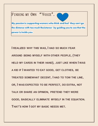 FINDING MY OWN “VOICE".
My passionis (supporting women) who think and feel "they can't go
the distance with too much Resistance",by guiding you to see that the
power is inside you.
I REALIZED WHY THIS WAS, I HAD SO MUCH FEAR
AROUND BEING MYSELF WITH OTHER PEOPLE, (THEY
HELD MY CARDS IN THEIR HAND), JUST LIKE WHEN I WAS
A KID IF I WANTED TO EAT GOOD, GET CLOTHES, BE
TREATED SOMEWHAT DECENT, I HAD TO TOW THE LINE,
OR, I WAS EXPECTED TO BE PERFECT, DO EXTRA, NOT
TALK OR SHARE AN OPINION, PRETEND THEY WERE
GOOD, BASICALLY ELIMINATE MYSELF IN THE EQUATION.
THAT’S HOW I GOT MY BASIC NEEDS MET.
 
