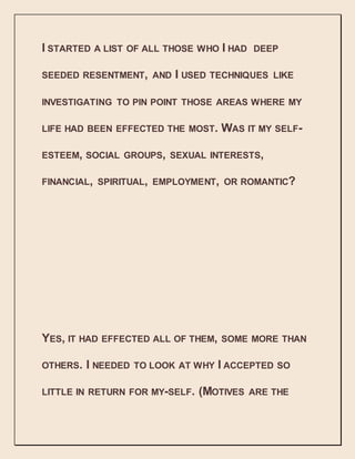 I STARTED A LIST OF ALL THOSE WHO I HAD DEEP
SEEDED RESENTMENT, AND I USED TECHNIQUES LIKE
INVESTIGATING TO PIN POINT THOSE AREAS WHERE MY
LIFE HAD BEEN EFFECTED THE MOST. WAS IT MY SELF-
ESTEEM, SOCIAL GROUPS, SEXUAL INTERESTS,
FINANCIAL, SPIRITUAL, EMPLOYMENT, OR ROMANTIC?
YES, IT HAD EFFECTED ALL OF THEM, SOME MORE THAN
OTHERS. I NEEDED TO LOOK AT WHY I ACCEPTED SO
LITTLE IN RETURN FOR MY-SELF. (MOTIVES ARE THE
 