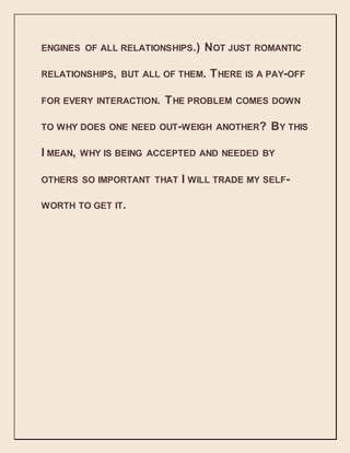 ENGINES OF ALL RELATIONSHIPS.) NOT JUST ROMANTIC
RELATIONSHIPS, BUT ALL OF THEM. THERE IS A PAY-OFF
FOR EVERY INTERACTION. THE PROBLEM COMES DOWN
TO WHY DOES ONE NEED OUT-WEIGH ANOTHER? BY THIS
I MEAN, WHY IS BEING ACCEPTED AND NEEDED BY
OTHERS SO IMPORTANT THAT I WILL TRADE MY SELF-
WORTH TO GET IT.
 